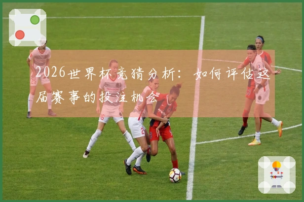 2026世界杯竞猜分析：如何评估这届赛事的投注机会
