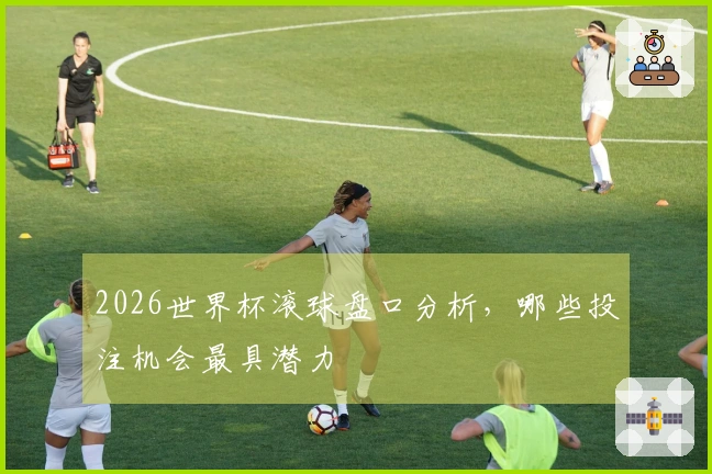 2026世界杯滚球盘口分析，哪些投注机会最具潜力