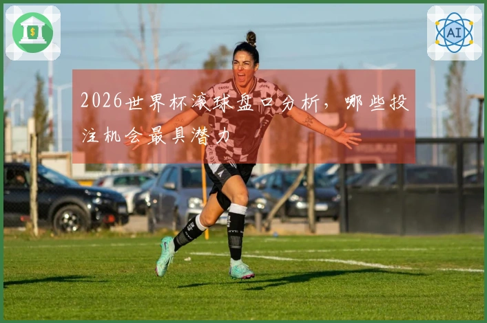 2026世界杯滚球盘口分析，哪些投注机会最具潜力
